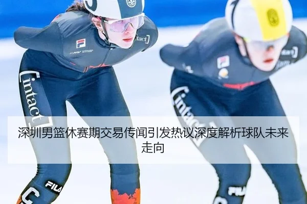 深圳男篮休赛期交易传闻引发热议深度解析球队未来走向